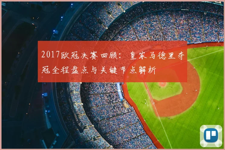 2017欧冠决赛回顾:皇家马德里夺冠全程盘点与关键节点解析