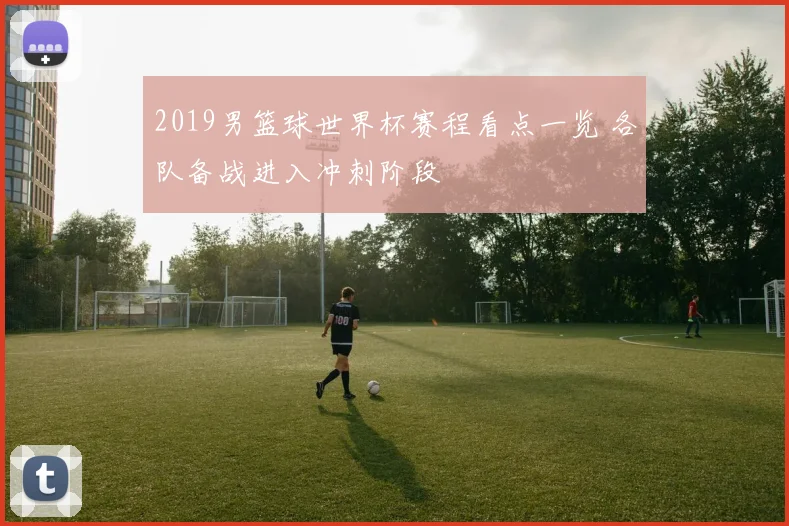 2019男篮球世界杯赛程看点一览 各队备战进入冲刺阶段