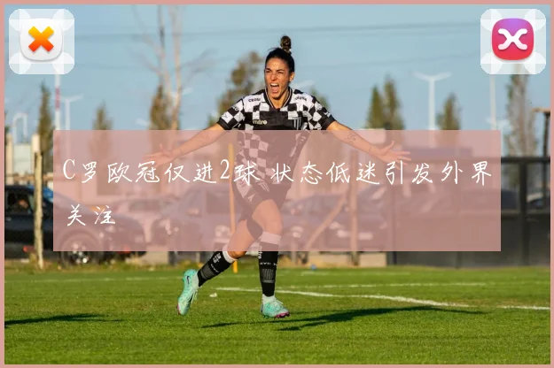 C罗欧冠仅进2球 状态低迷引发外界关注