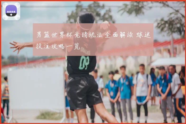 男篮世界杯竞猜玩法全面解读 球迷投注攻略一览