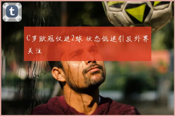 C罗欧冠仅进2球 状态低迷引发外界关注