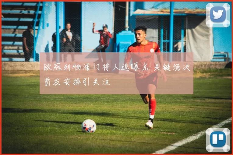 欧冠利物浦门将人选曝光 关键场次首发安排引关注