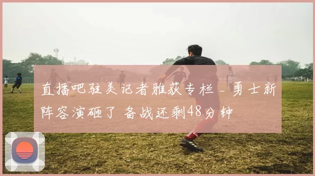 直播吧驻美记者雅荻专栏 _ 勇士新阵容演砸了 备战还剩48分钟